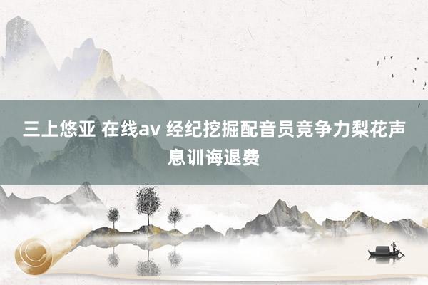 三上悠亚 在线av 经纪挖掘配音员竞争力梨花声息训诲退费