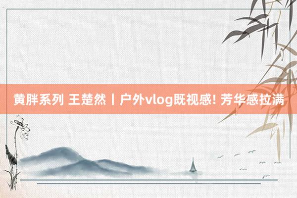 黄胖系列 王楚然丨户外vlog既视感! 芳华感拉满