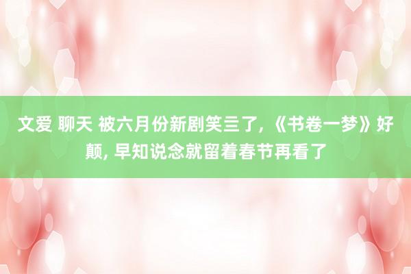 文爱 聊天 被六月份新剧笑亖了， 《书卷一梦》好颠， 早知说念就留着春节再看了